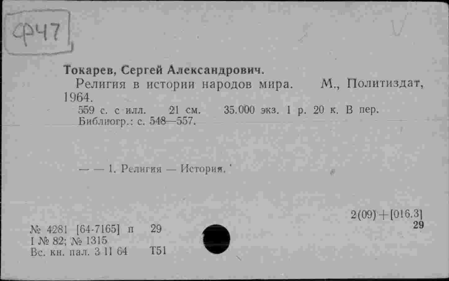 ﻿Токарев, Сергей Александрович.
Религия в истории народов мира. М., Политиздат, 1964.
559 с. с илл. 21 см. 35.000 экз. 1 р. 20 к. В пер.
Библиогр.: с. 548—557.
------ 1. Религия — История. '
№ 4281 [64-7165] п 29
1 № 82; № 1315
Вс. кн. пал. З II 64	Т51
2(09)+ [016.3]
29